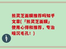 熊灵芝面膜推荐吗知乎文章(「熊灵芝面膜」使用心得和推荐，专治暗沉毛孔！)