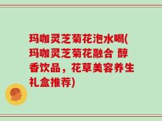 玛咖灵芝菊花泡水喝(玛咖灵芝菊花融合 醇香饮品，花草美容养生礼盒推荐)