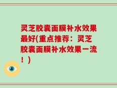 灵芝胶囊面膜补水效果最好(重点推荐：灵芝胶囊面膜补水效果一流！)