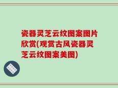 瓷器灵芝云纹图案图片欣赏(观赏古风瓷器灵芝云纹图案美图)