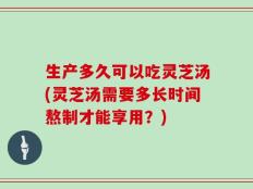 生产多久可以吃灵芝汤(灵芝汤需要多长时间熬制才能享用？)
