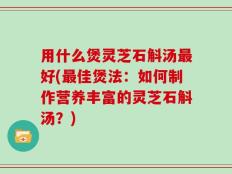 用什么煲灵芝石斛汤最好(最佳煲法：如何制作营养丰富的灵芝石斛汤？)