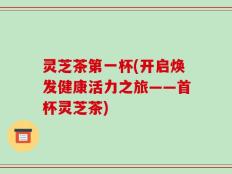 灵芝茶第一杯(开启焕发健康活力之旅——首杯灵芝茶)