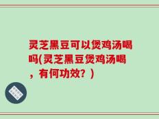 灵芝黑豆可以煲鸡汤喝吗(灵芝黑豆煲鸡汤喝，有何功效？)