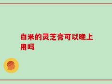 白米的灵芝膏可以晚上用吗
