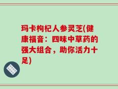 玛卡枸杞人参灵芝(健康福音：四味中草药的强大组合，助你活力十足)