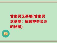甘肃灵芝基地(甘肃灵芝基地：解锁神奇灵芝的秘密)