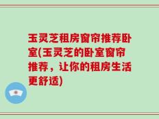 玉灵芝租房窗帘推荐卧室(玉灵芝的卧室窗帘推荐，让你的租房生活更舒适)