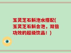 玉灵芝石斛泡水搭配(玉灵芝石斛合泡，双倍功效的超级饮品！)