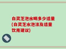 白灵芝泡水喝多少适量(白灵芝水泡法及适量饮用建议)