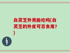白灵芝外壳能吃吗(白灵芝的外皮可否食用？)