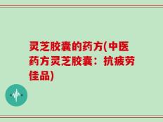 灵芝胶囊的药方(中医药方灵芝胶囊：抗疲劳佳品)