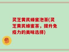 灵芝黄芪蜂蜜泡茶(灵芝黄芪蜂蜜茶，提升免疫力的美味选择)