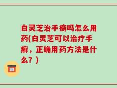白灵芝治手癣吗怎么用药(白灵芝可以治疗手癣，正确用药方法是什么？)