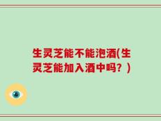 生灵芝能不能泡酒(生灵芝能加入酒中吗？)