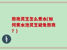 熬夜灵芝怎么煮水(如何煮水泡灵芝避免熬夜？)