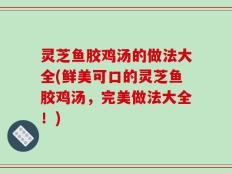 灵芝鱼胶鸡汤的做法大全(鲜美可口的灵芝鱼胶鸡汤，完美做法大全！)