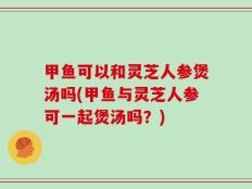 甲鱼可以和灵芝人参煲汤吗(甲鱼与灵芝人参可一起煲汤吗？)