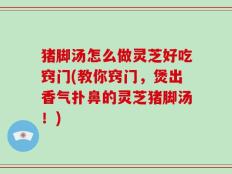 猪脚汤怎么做灵芝好吃窍门(教你窍门，煲出香气扑鼻的灵芝猪脚汤！)