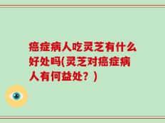 癌症病人吃灵芝有什么好处吗(灵芝对癌症病人有何益处？)
