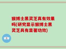 猴博士黑灵芝真有效果吗(研究显示猴博士黑灵芝具有显著功效)