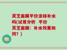 灵芝面膜平价涂抹补水吗(试用分析  平价灵芝面膜：补水效果如何？)