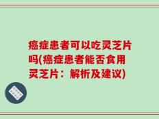 癌症患者可以吃灵芝片吗(癌症患者能否食用灵芝片：解析及建议)