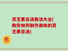 灵芝黑豆汤做法大全(教你如何制作美味的灵芝黑豆汤)