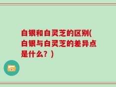 白银和白灵芝的区别(白银与白灵芝的差异点是什么？)