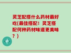 灵芝配搭什么药材最好吃(最佳搭配！灵芝搭配何种药材味道更美味？)