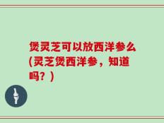 煲灵芝可以放西洋参么(灵芝煲西洋参，知道吗？)