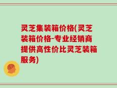 灵芝集装箱价格(灵芝装箱价格-专业经销商提供高性价比灵芝装箱服务)