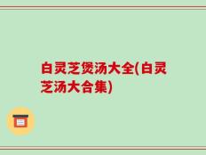 白灵芝煲汤大全(白灵芝汤大合集)