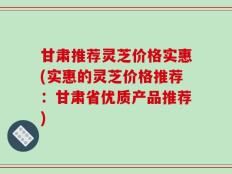 甘肃推荐灵芝价格实惠(实惠的灵芝价格推荐：甘肃省优质产品推荐)