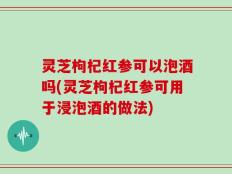 灵芝枸杞红参可以泡酒吗(灵芝枸杞红参可用于浸泡酒的做法)