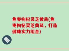 焦枣枸杞灵芝黄芪(焦枣枸杞灵芝黄芪，打造健康实力组合)