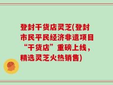 登封干货店灵芝(登封市民平民经济非遗项目“干货店”重磅上线，精选灵芝火热销售)