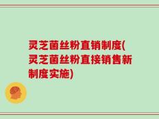 灵芝菌丝粉直销制度(灵芝菌丝粉直接销售新制度实施)