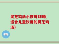 灵芝鸡汤小孩可以喝(适合儿童饮用的灵芝鸡汤)