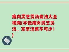 瘦肉灵芝煲汤做法大全视频(学做瘦肉灵芝煲汤，家常汤菜不可少！)