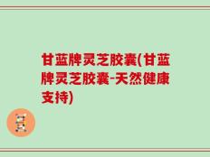 甘蓝牌灵芝胶囊(甘蓝牌灵芝胶囊-天然健康支持)