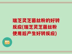 瑞芝灵芝菌丝粉的好转反应(瑞芝灵芝菌丝粉使用后产生好转反应)