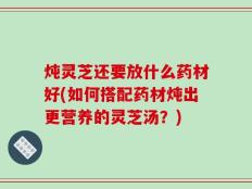 炖灵芝还要放什么药材好(如何搭配药材炖出更营养的灵芝汤？)