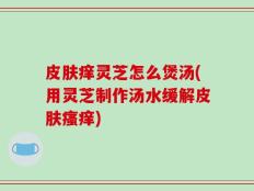 皮肤痒灵芝怎么煲汤(用灵芝制作汤水缓解皮肤瘙痒)