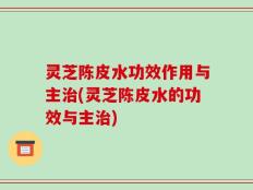 灵芝陈皮水功效作用与主治(灵芝陈皮水的功效与主治)