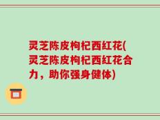 灵芝陈皮枸杞西红花(灵芝陈皮枸杞西红花合力，助你强身健体)