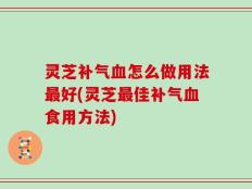灵芝补气血怎么做用法最好(灵芝最佳补气血食用方法)
