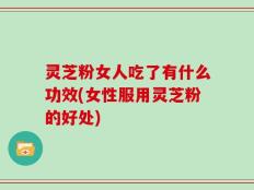 灵芝粉女人吃了有什么功效(女性服用灵芝粉的好处)