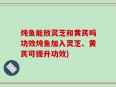 炖鱼能放灵芝和黄芪吗功效炖鱼加入灵芝、黄芪可提升功效)