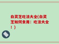 白灵芝吃法大全(白灵芝如何食用：吃法大全！)
